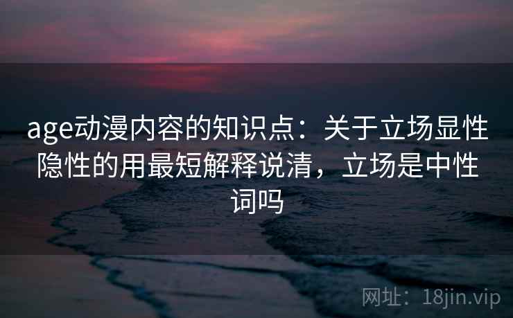 age动漫内容的知识点：关于立场显性隐性的用最短解释说清，立场是中性词吗