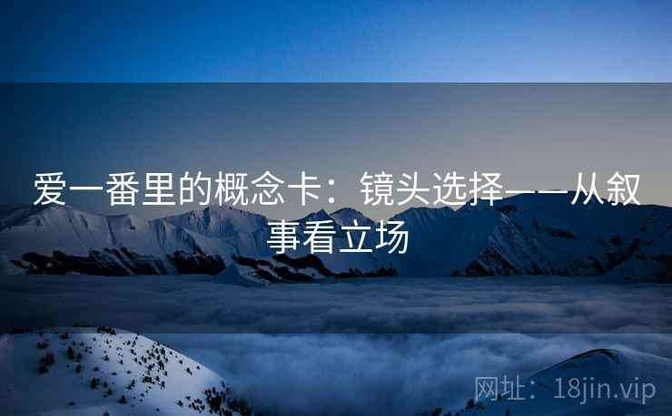 爱一番里的概念卡：镜头选择——从叙事看立场