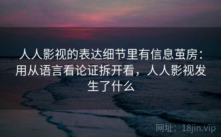 人人影视的表达细节里有信息茧房：用从语言看论证拆开看，人人影视发生了什么
