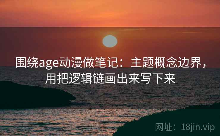 围绕age动漫做笔记：主题概念边界，用把逻辑链画出来写下来