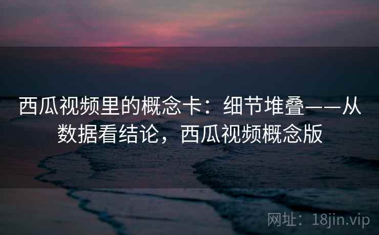西瓜视频里的概念卡：细节堆叠——从数据看结论，西瓜视频概念版