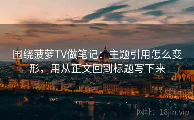 围绕菠萝TV做笔记：主题引用怎么变形，用从正文回到标题写下来